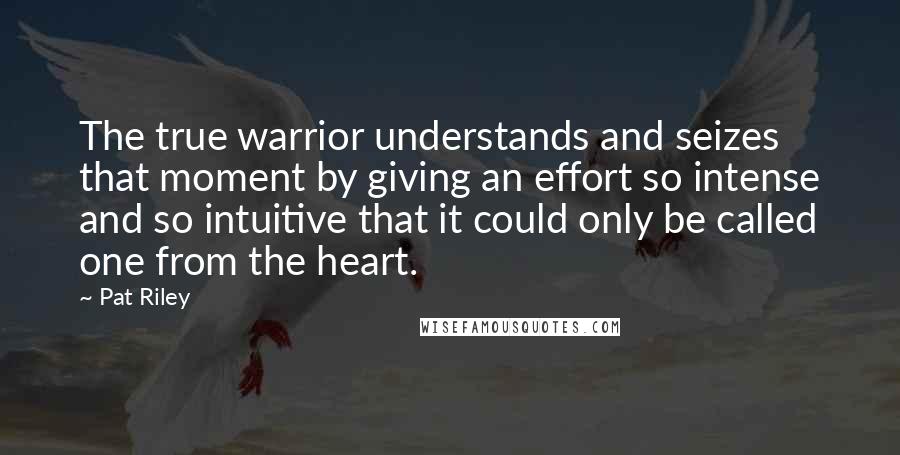 Pat Riley quotes: The true warrior understands and seizes that moment by giving an effort so intense and so intuitive that it could only be called one from the heart.