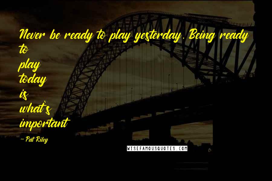 Pat Riley quotes: Never be ready to play yesterday. Being ready to play today is what's important