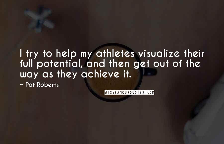 Pat Roberts quotes: I try to help my athletes visualize their full potential, and then get out of the way as they achieve it. Pat Roberts quotes: I try to help my athletes visualize their full potential, and then get out of the way as they achieve it.