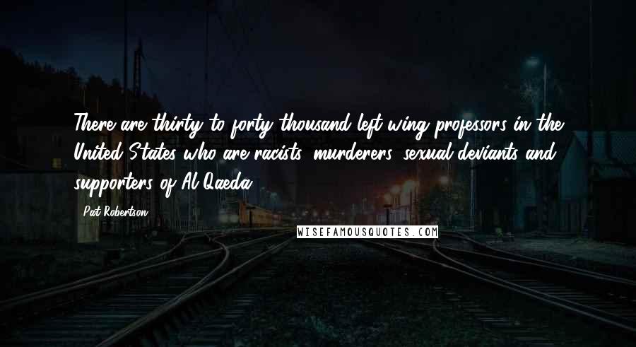 Pat Robertson quotes: There are thirty to forty thousand left-wing professors in the United States who are racists, murderers, sexual deviants and supporters of Al-Qaeda.