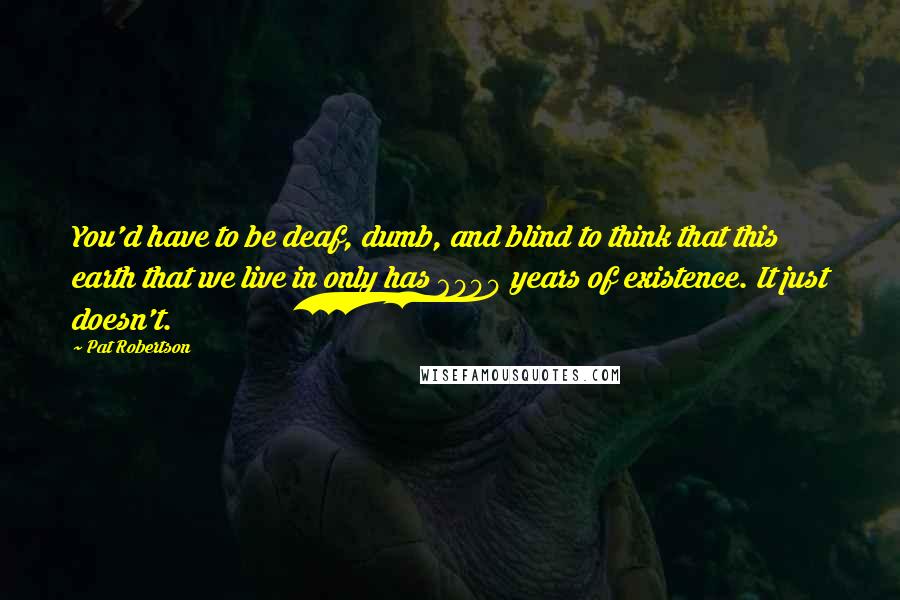 Pat Robertson quotes: You'd have to be deaf, dumb, and blind to think that this earth that we live in only has 6000 years of existence. It just doesn't.