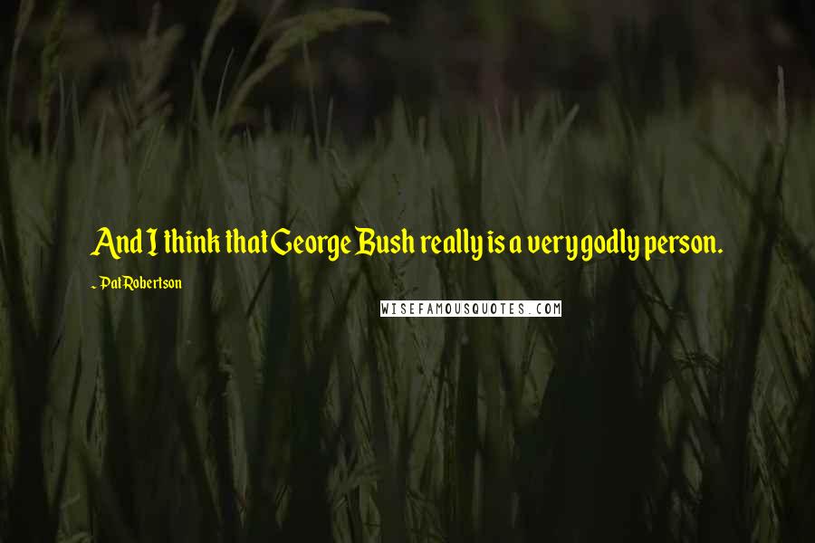 Pat Robertson quotes: And I think that George Bush really is a very godly person.