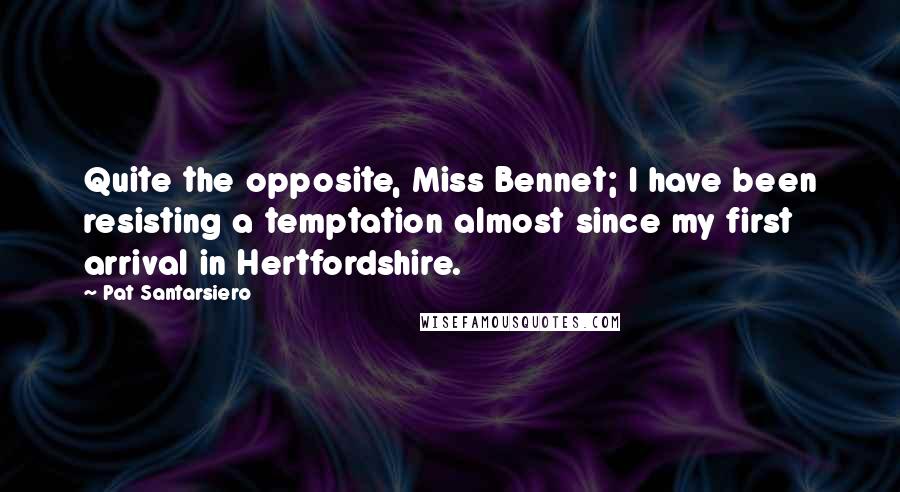 Pat Santarsiero quotes: Quite the opposite, Miss Bennet; I have been resisting a temptation almost since my first arrival in Hertfordshire.