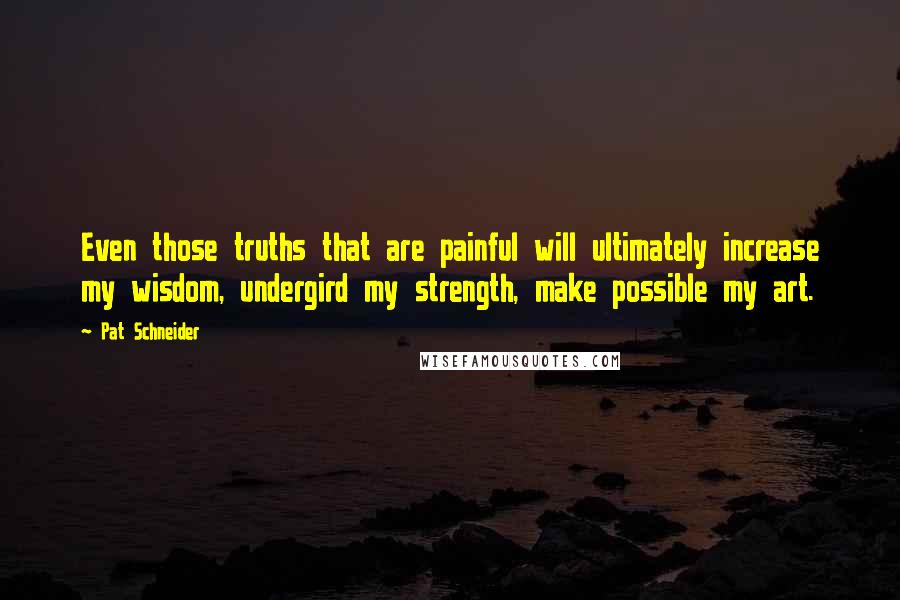 Pat Schneider quotes: Even those truths that are painful will ultimately increase my wisdom, undergird my strength, make possible my art.