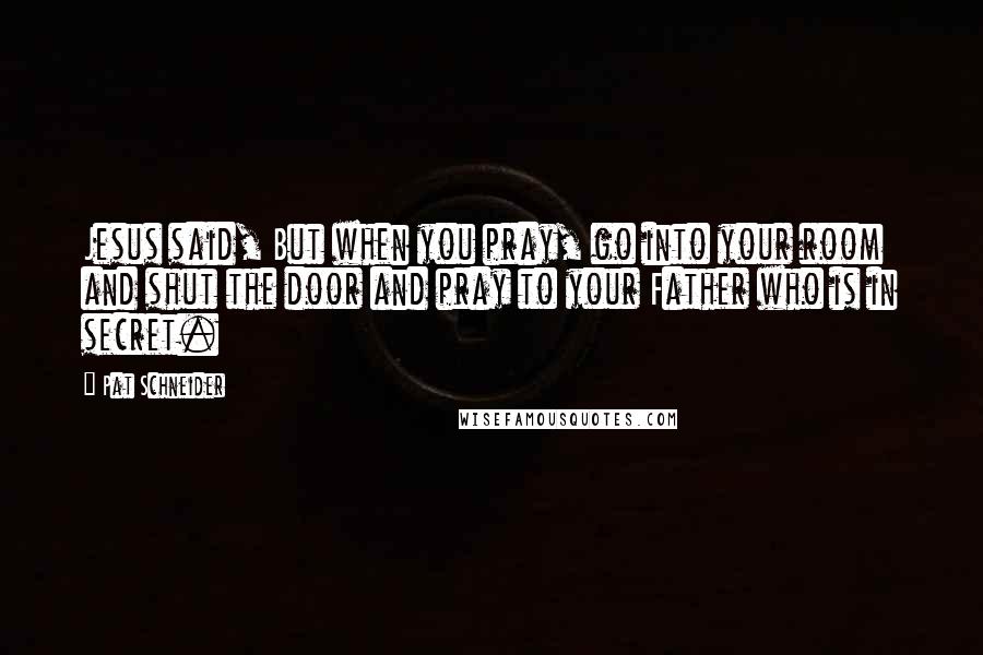 Pat Schneider quotes: Jesus said, But when you pray, go into your room and shut the door and pray to your Father who is in secret.