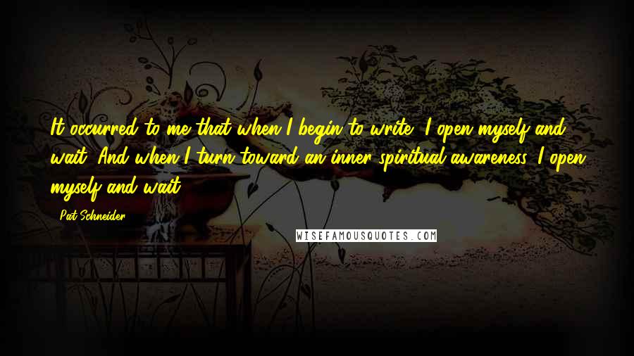 Pat Schneider quotes: It occurred to me that when I begin to write, I open myself and wait. And when I turn toward an inner spiritual awareness, I open myself and wait.