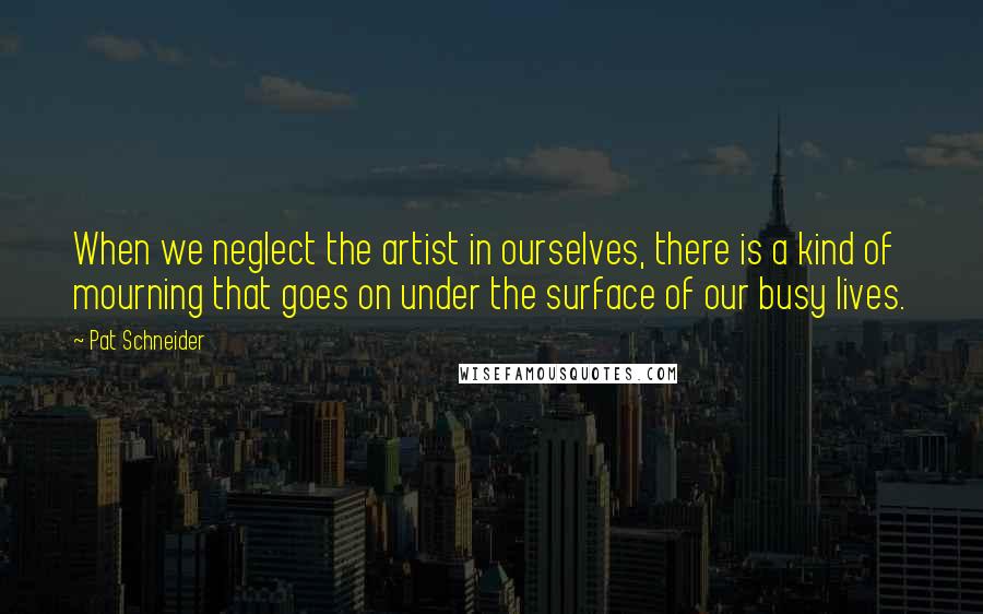 Pat Schneider quotes: When we neglect the artist in ourselves, there is a kind of mourning that goes on under the surface of our busy lives.