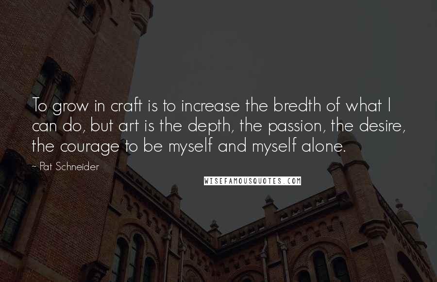 Pat Schneider quotes: To grow in craft is to increase the bredth of what I can do, but art is the depth, the passion, the desire, the courage to be myself and myself