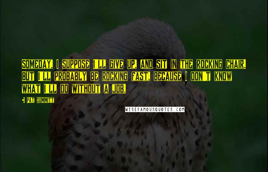 Pat Summitt quotes: Someday, I suppose I'll give up, and sit in the rocking chair. But I'll probably be rocking fast, because I don't know what I'll do without a job.