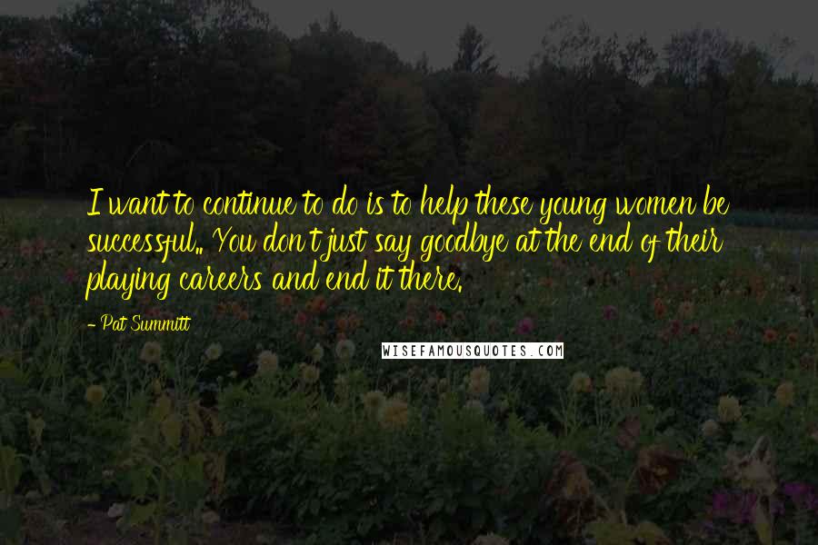 Pat Summitt quotes: I want to continue to do is to help these young women be successful.. You don't just say goodbye at the end of their playing careers and end it there.