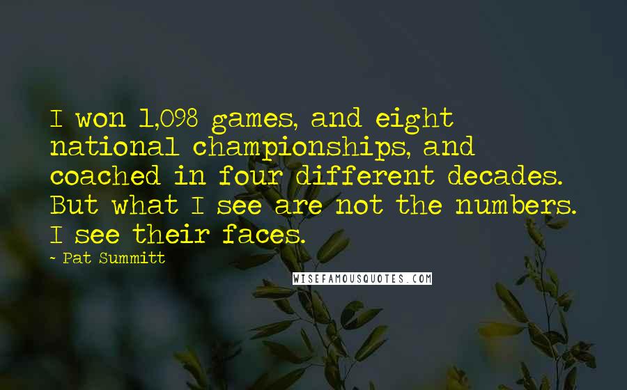 Pat Summitt quotes: I won 1,098 games, and eight national championships, and coached in four different decades. But what I see are not the numbers. I see their faces. Pat Summitt quotes: I won 1,098 games, and eight national championships, and coached in four different decades. But what I see are not the numbers. I see their faces.