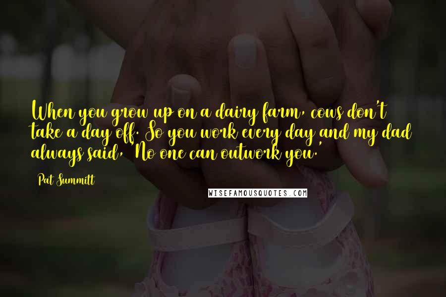 Pat Summitt quotes: When you grow up on a dairy farm, cows don't take a day off. So you work every day and my dad always said, 'No one can outwork you.' Pat Summitt quotes: When you grow up on a dairy farm, cows don't take a day off. So you work every day and my dad always said, 'No one can outwork you.'