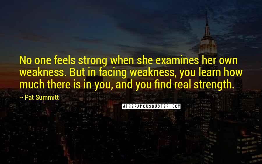 Pat Summitt quotes: No one feels strong when she examines her own weakness. But in facing weakness, you learn how much there is in you, and you find real strength.