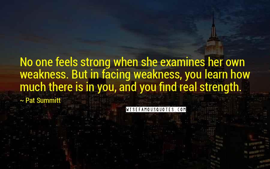 Pat Summitt quotes: No one feels strong when she examines her own weakness. But in facing weakness, you learn how much there is in you, and you find real strength. Pat Summitt quotes: No one feels strong when she examines her own weakness. But in facing weakness, you learn how much there is in you, and you find real strength.