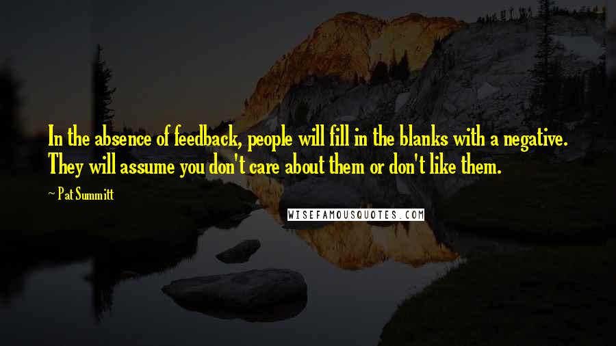 Pat Summitt quotes: In the absence of feedback, people will fill in the blanks with a negative. They will assume you don't care about them or don't like them. Pat Summitt quotes: In the absence of feedback, people will fill in the blanks with a negative. They will assume you don't care about them or don't like them.