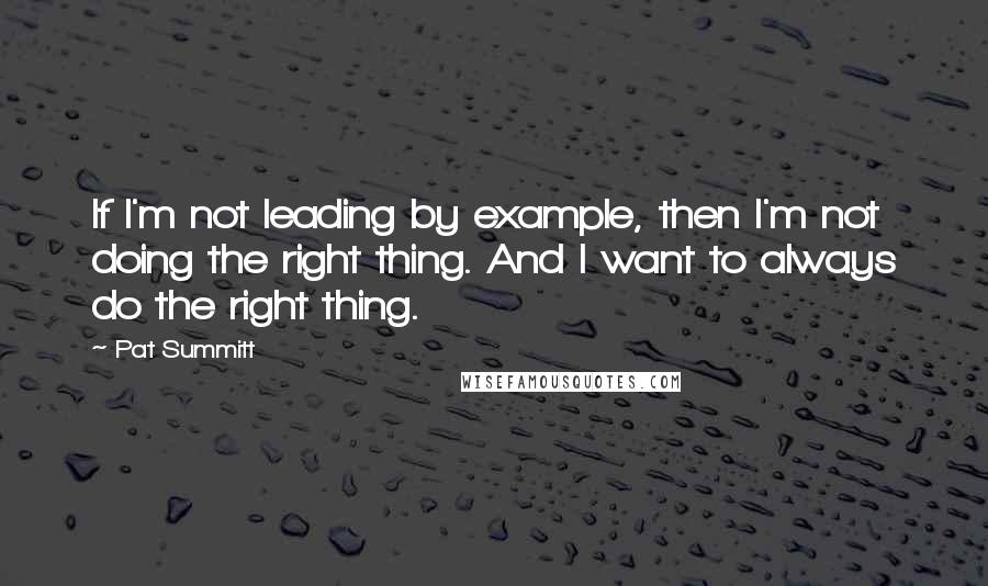Pat Summitt quotes: If I'm not leading by example, then I'm not doing the right thing. And I want to always do the right thing.
