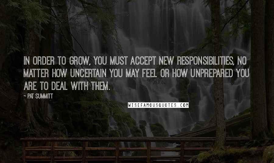 Pat Summitt quotes: In order to grow, you must accept new responsibilities, no matter how uncertain you may feel or how unprepared you are to deal with them. Pat Summitt quotes: In order to grow, you must accept new responsibilities, no matter how uncertain you may feel or how unprepared you are to deal with them.