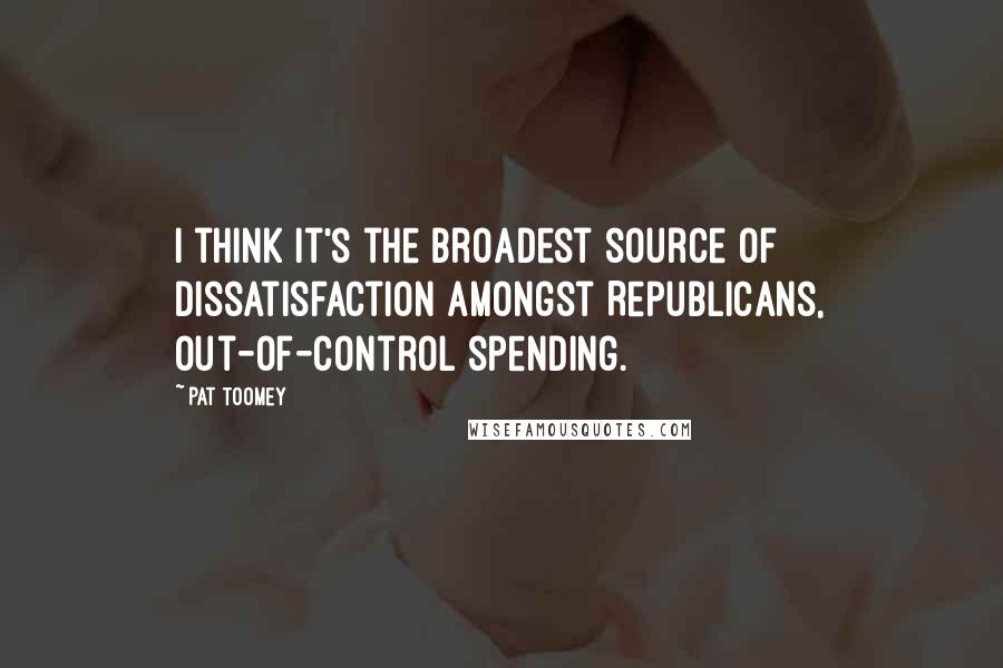 Pat Toomey quotes: I think it's the broadest source of dissatisfaction amongst Republicans, out-of-control spending.