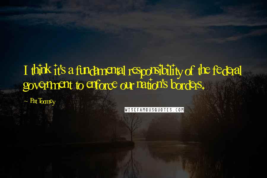 Pat Toomey quotes: I think it's a fundamental responsibility of the federal government to enforce our nation's borders.
