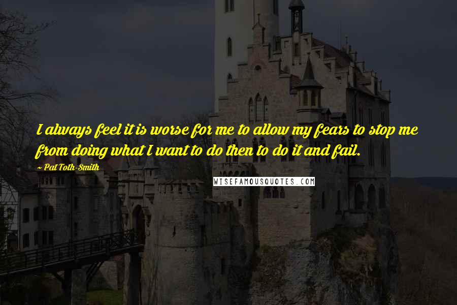 Pat Toth-Smith quotes: I always feel it is worse for me to allow my fears to stop me from doing what I want to do then to do it and fail.