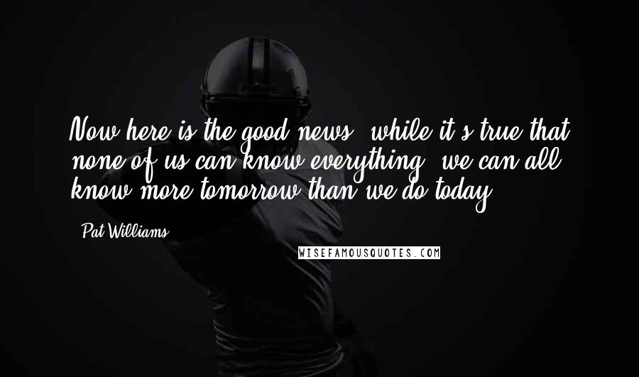 Pat Williams quotes: Now here is the good news: while it's true that none of us can know everything, we can all know more tomorrow than we do today