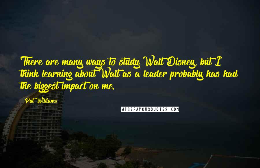 Pat Williams quotes: There are many ways to study Walt Disney, but I think learning about Walt as a leader probably has had the biggest impact on me.