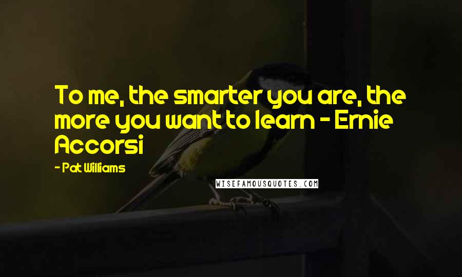 Pat Williams quotes: To me, the smarter you are, the more you want to learn - Ernie Accorsi