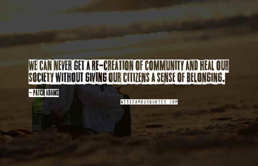 Patch Adams quotes: We can never get a re-creation of community and heal our society without giving our citizens a sense of belonging.