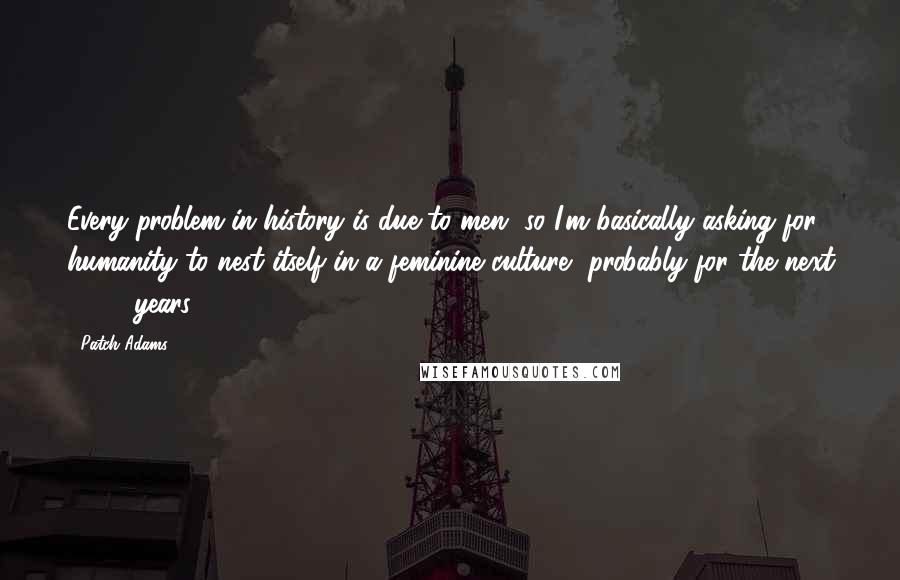 Patch Adams quotes: Every problem in history is due to men, so I'm basically asking for humanity to nest itself in a feminine culture, probably for the next 1,000 years.