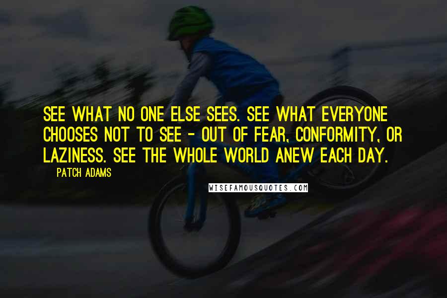 Patch Adams quotes: See what no one else sees. See what everyone chooses not to see - out of fear, conformity, or laziness. See the whole world anew each day.