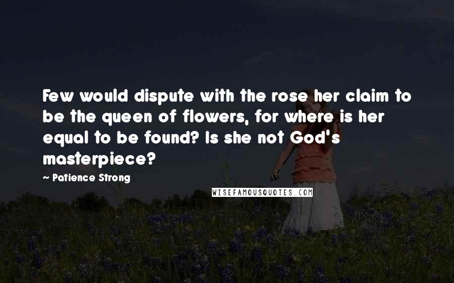 Patience Strong quotes: Few would dispute with the rose her claim to be the queen of flowers, for where is her equal to be found? Is she not God's masterpiece? Patience Strong quotes: Few would dispute with the rose her claim to be the queen of flowers, for where is her equal to be found? Is she not God's masterpiece?