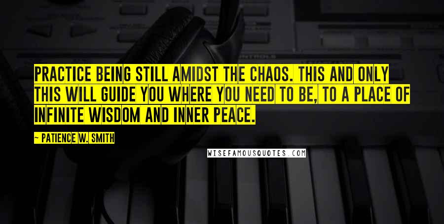 Patience W. Smith quotes: Practice being still amidst the chaos. This and only this will guide you where you need to be, to a place of infinite wisdom and inner peace.