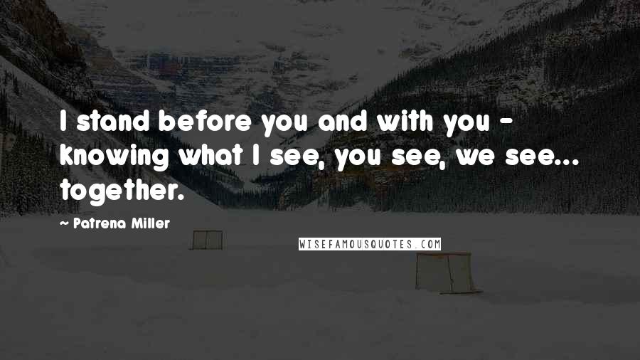 Patrena Miller quotes: I stand before you and with you - knowing what I see, you see, we see... together.