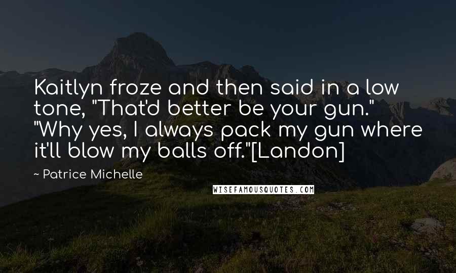 Patrice Michelle quotes: Kaitlyn froze and then said in a low tone, "That'd better be your gun." "Why yes, I always pack my gun where it'll blow my balls off."[Landon]