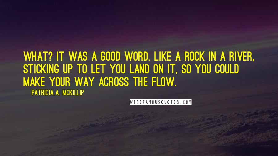 Patricia A. McKillip quotes: What? It was a good word. Like a rock in a river, sticking up to let you land on it, so you could make your way across the flow. Patricia A. McKillip quotes: What? It was a good word. Like a rock in a river, sticking up to let you land on it, so you could make your way across the flow.