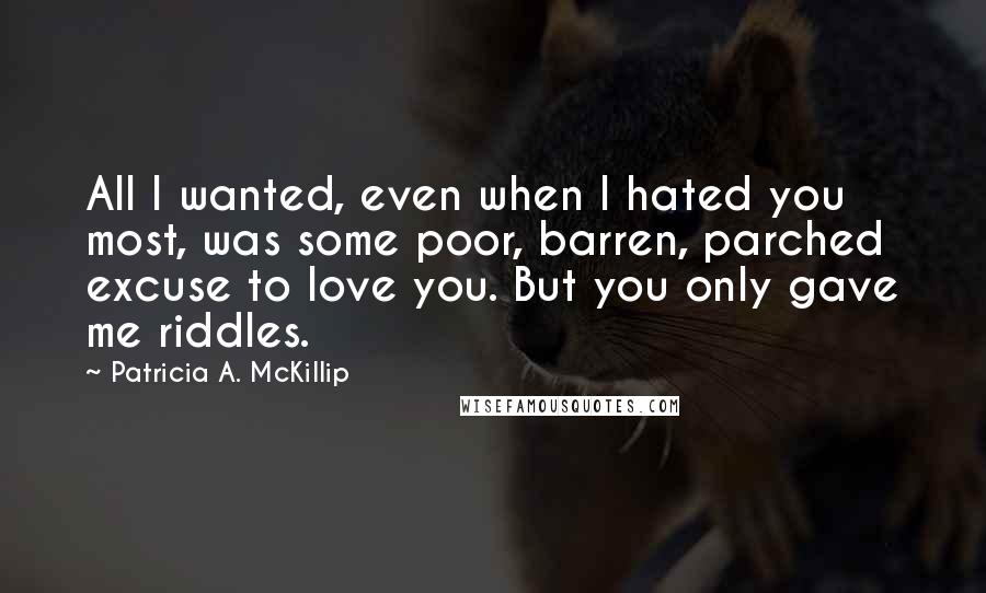 Patricia A. McKillip quotes: All I wanted, even when I hated you most, was some poor, barren, parched excuse to love you. But you only gave me riddles.