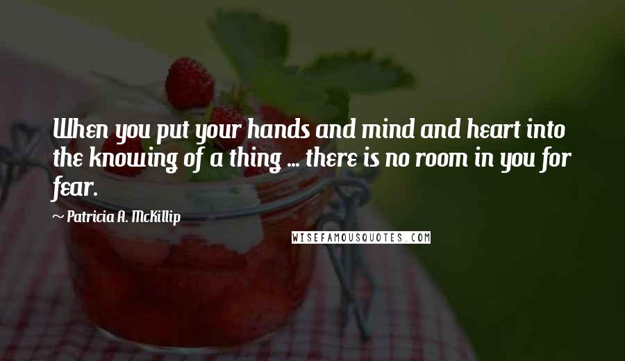 Patricia A. McKillip quotes: When you put your hands and mind and heart into the knowing of a thing ... there is no room in you for fear.