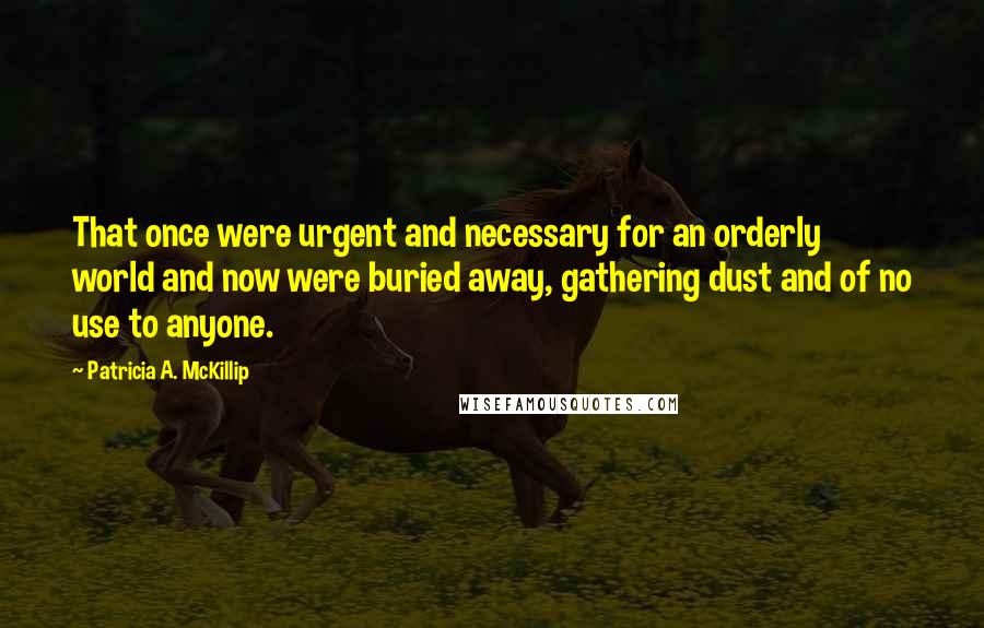 Patricia A. McKillip quotes: That once were urgent and necessary for an orderly world and now were buried away, gathering dust and of no use to anyone.