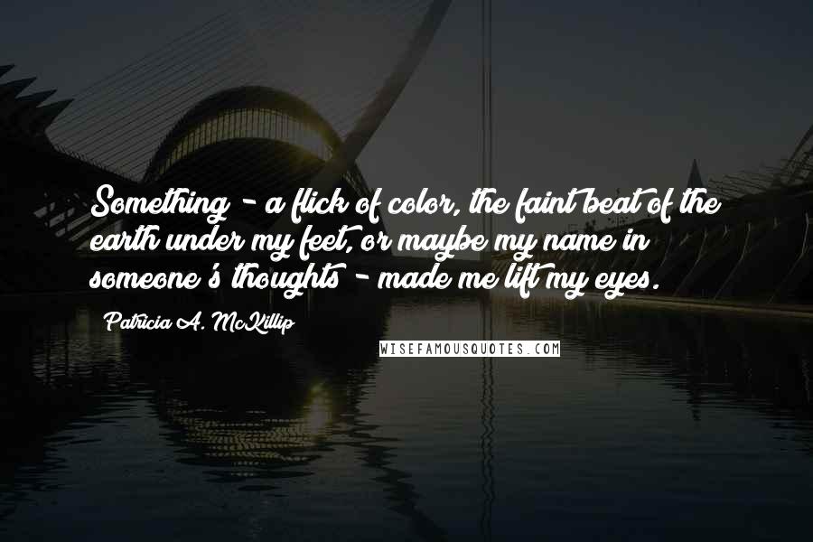 Patricia A. McKillip quotes: Something - a flick of color, the faint beat of the earth under my feet, or maybe my name in someone's thoughts - made me lift my eyes.