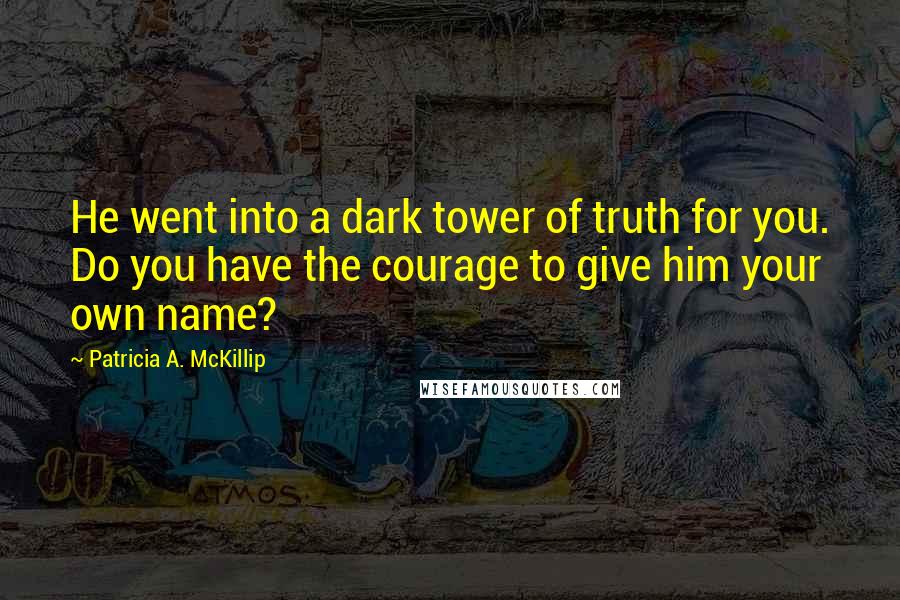 Patricia A. McKillip quotes: He went into a dark tower of truth for you. Do you have the courage to give him your own name?