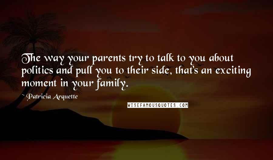 Patricia Arquette quotes: The way your parents try to talk to you about politics and pull you to their side, that's an exciting moment in your family.