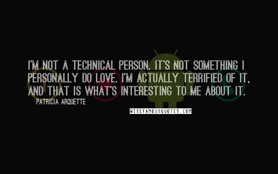 Patricia Arquette quotes: I'm not a technical person. It's not something I personally do love. I'm actually terrified of it, and that is what's interesting to me about it. Patricia Arquette quotes: I'm not a technical person. It's not something I personally do love. I'm actually terrified of it, and that is what's interesting to me about it.