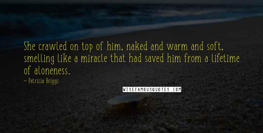 Patricia Briggs quotes: She crawled on top of him, naked and warm and soft, smelling like a miracle that had saved him from a lifetime of aloneness. Patricia Briggs quotes: She crawled on top of him, naked and warm and soft, smelling like a miracle that had saved him from a lifetime of aloneness.