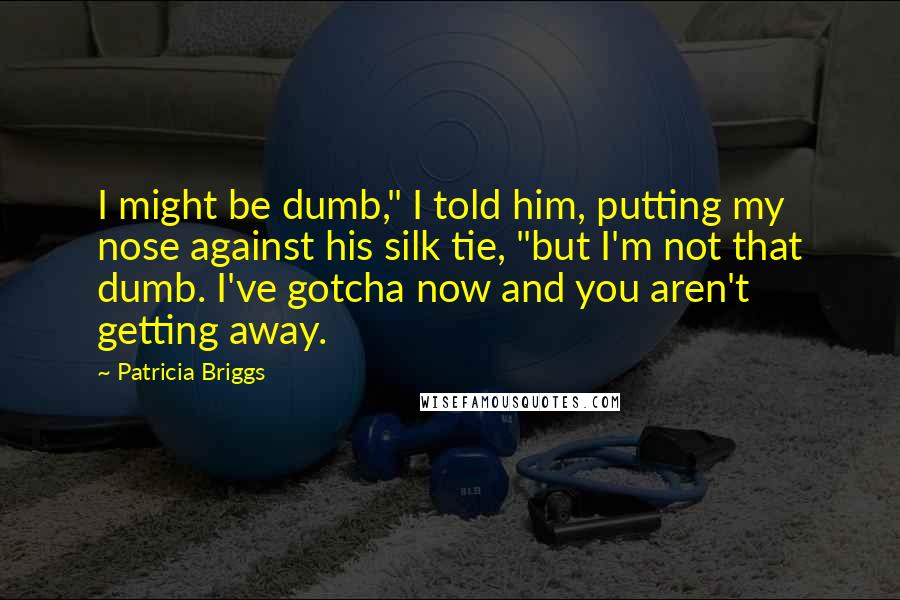 Patricia Briggs quotes: I might be dumb," I told him, putting my nose against his silk tie, "but I'm not that dumb. I've gotcha now and you aren't getting away.