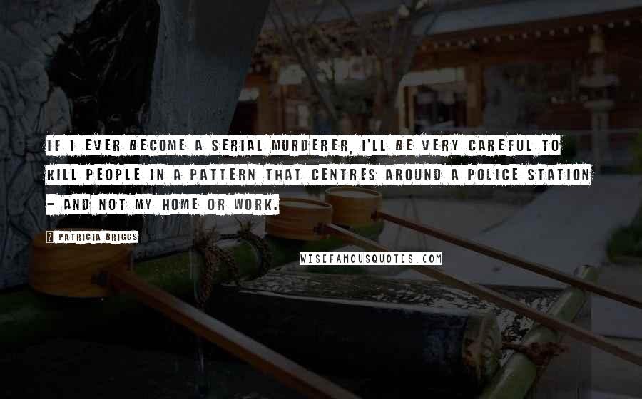 Patricia Briggs quotes: If I ever become a serial murderer, I'll be very careful to kill people in a pattern that centres around a police station - and not my home or work.