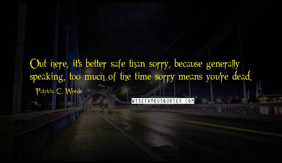 Patricia C. Wrede quotes: Out here, it's better safe than sorry, because generally speaking, too much of the time sorry means you're dead.