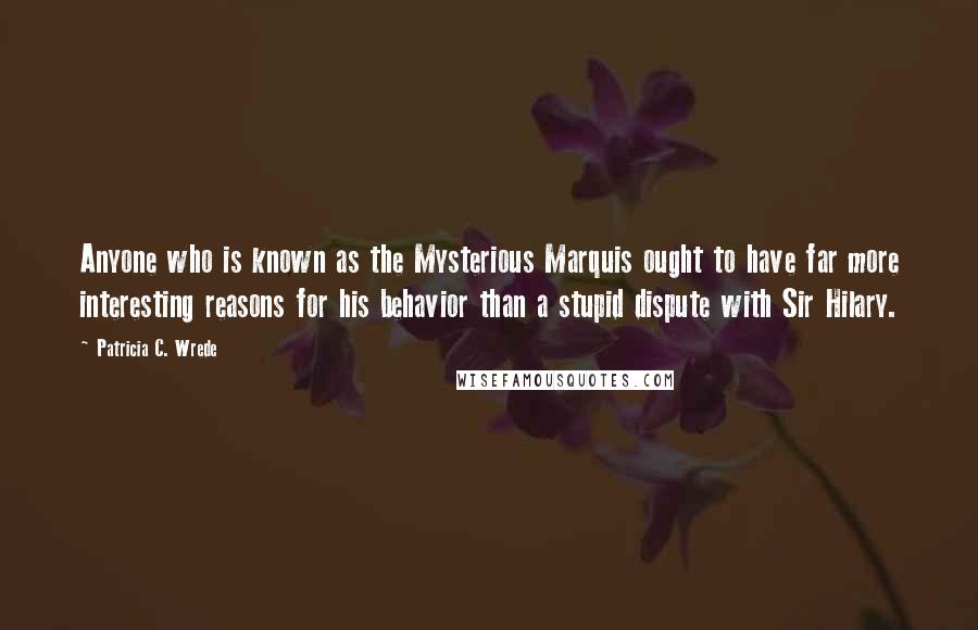 Patricia C. Wrede quotes: Anyone who is known as the Mysterious Marquis ought to have far more interesting reasons for his behavior than a stupid dispute with Sir Hilary.