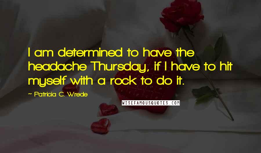 Patricia C. Wrede quotes: I am determined to have the headache Thursday, if I have to hit myself with a rock to do it.