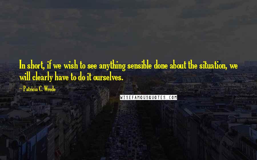 Patricia C. Wrede quotes: In short, if we wish to see anything sensible done about the situation, we will clearly have to do it ourselves. Patricia C. Wrede quotes: In short, if we wish to see anything sensible done about the situation, we will clearly have to do it ourselves.