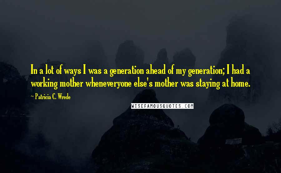 Patricia C. Wrede quotes: In a lot of ways I was a generation ahead of my generation; I had a working mother wheneveryone else's mother was staying at home. Patricia C. Wrede quotes: In a lot of ways I was a generation ahead of my generation; I had a working mother wheneveryone else's mother was staying at home.